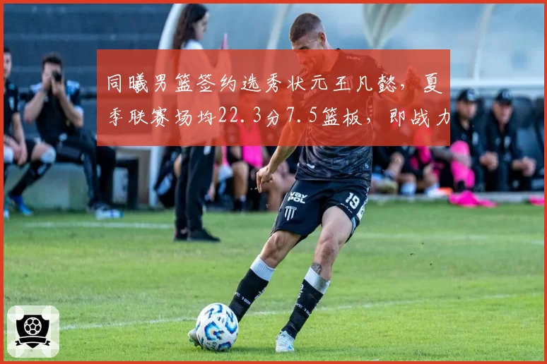 同曦男篮签约选秀状元王凡懿，夏季联赛场均22.3分7.5篮板，即战力评估超预期