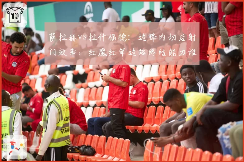 萨拉赫vs拉什福德：边锋内切后射门效率，红魔红军边路终结能力谁更强