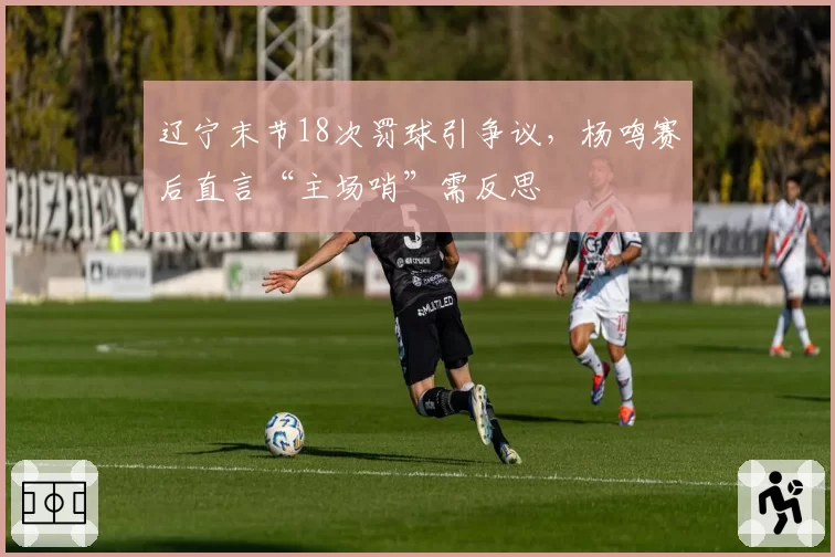 辽宁末节18次罚球引争议,杨鸣赛后直言“主场哨”需反思