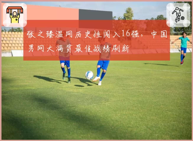 张之臻温网历史性闯入16强，中国男网大满贯最佳战绩刷新