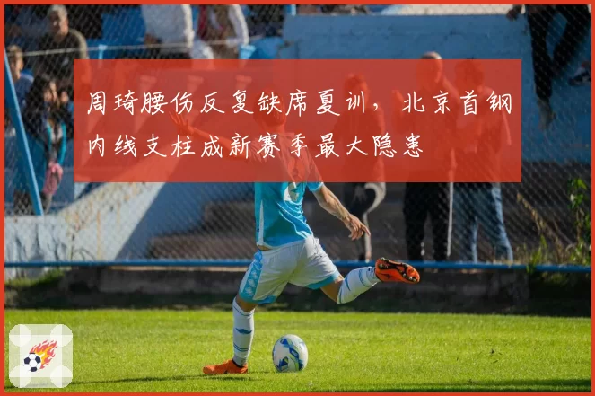 周琦腰伤反复缺席夏训,北京首钢内线支柱成新赛季最大隐患