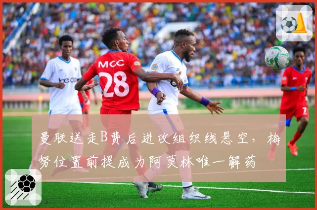 曼联送走B费后进攻组织线悬空,梅努位置前提成为阿莫林唯一解药