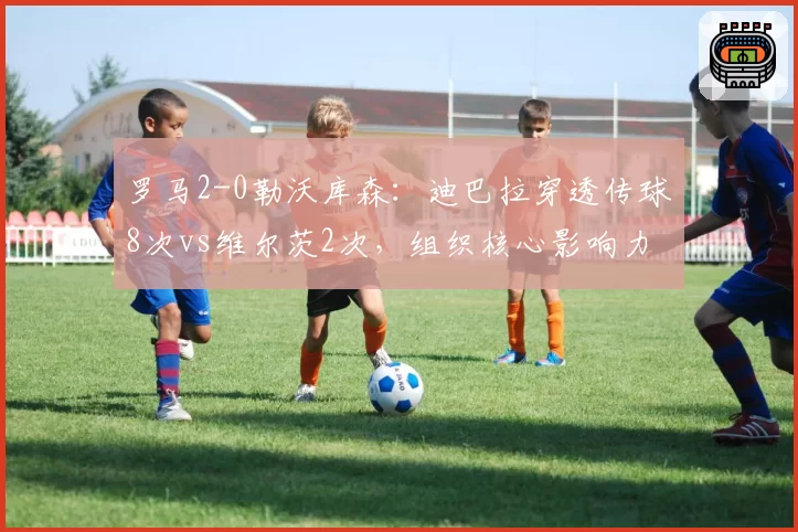 罗马2-0勒沃库森:迪巴拉穿透传球8次vs维尔茨2次,组织核心影响力对比