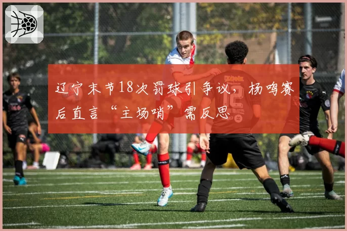 辽宁末节18次罚球引争议，杨鸣赛后直言“主场哨”需反思