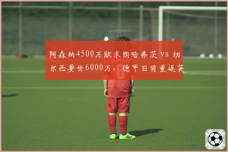 阿森纳4500万欧求购哈弗茨 vs 切尔西要价6000万,德甲旧将重返英超悬念再起