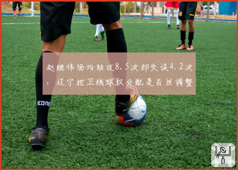 赵继伟场均助攻8.5次却失误4.2次,辽宁控卫线球权分配是否该调整?