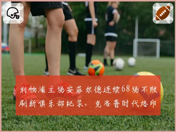 利物浦主场安菲尔德连续68场不败刷新俱乐部纪录,克洛普时代烙印深刻