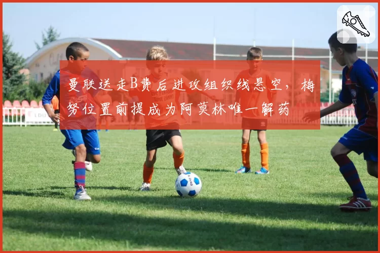 曼联送走B费后进攻组织线悬空,梅努位置前提成为阿莫林唯一解药