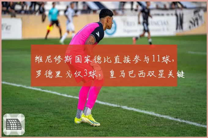 维尼修斯国家德比直接参与11球,罗德里戈仅3球,皇马巴西双星关键战贡献严重失衡