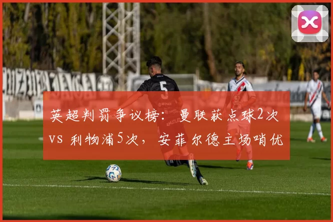 英超判罚争议榜:曼联获点球2次 vs 利物浦5次,安菲尔德主场哨优势明显