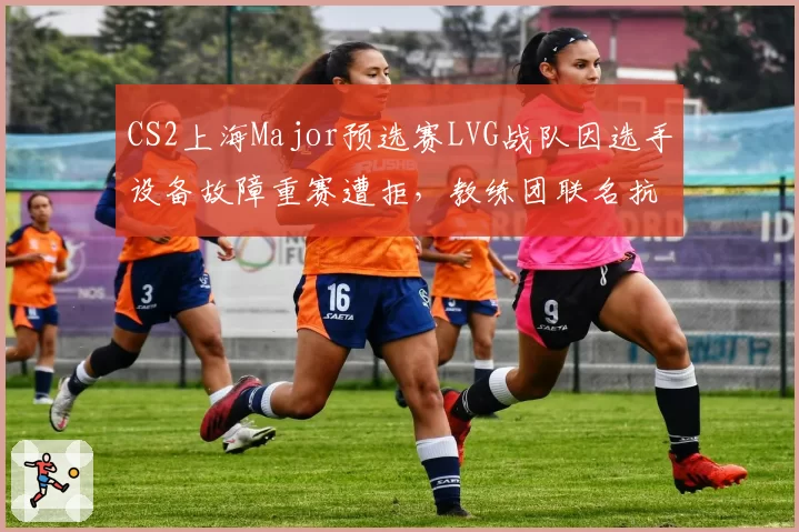 CS2上海Major预选赛LVG战队因选手设备故障重赛遭拒，教练团联名抗议完美世界规则漏洞