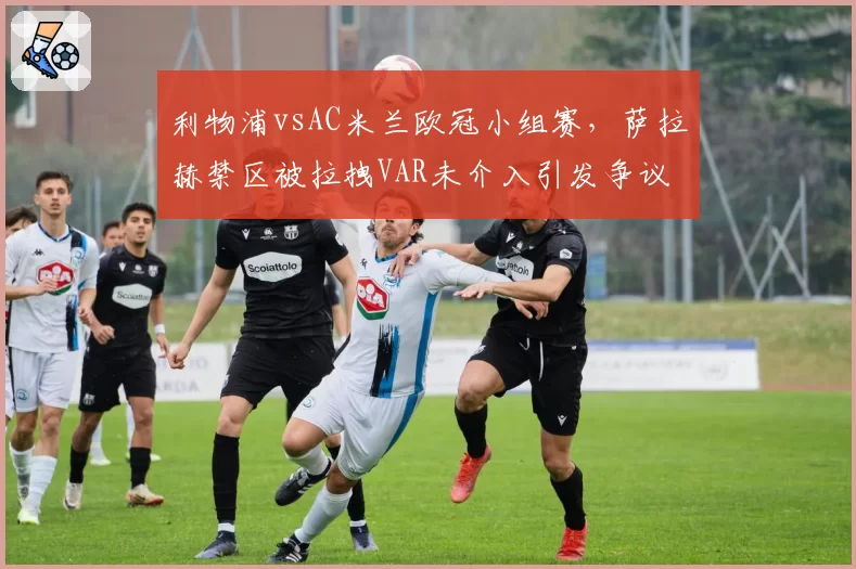 利物浦vsAC米兰欧冠小组赛，萨拉赫禁区被拉拽VAR未介入引发争议