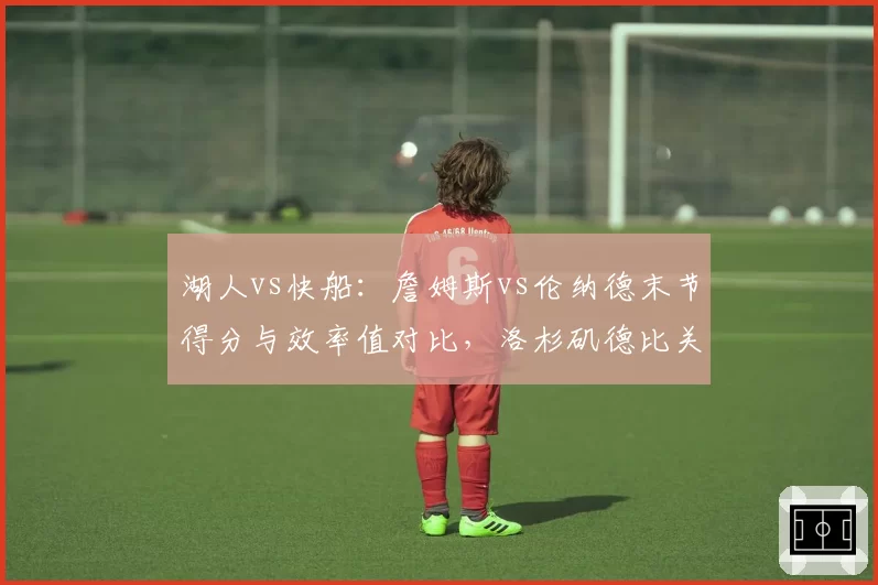 湖人vs快船：詹姆斯vs伦纳德末节得分与效率值对比，洛杉矶德比关键先生之争