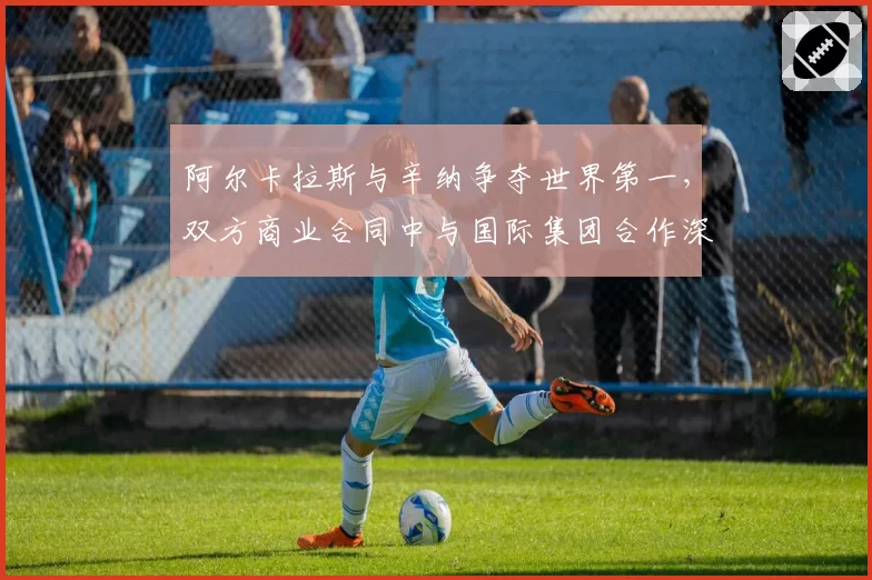 阿尔卡拉斯与辛纳争夺世界第一，双方商业合同中与国际集团合作深度对比