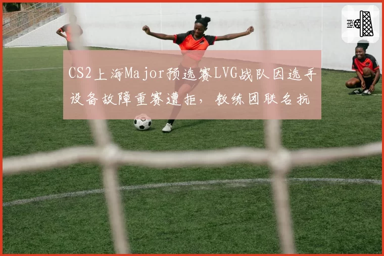 CS2上海Major预选赛LVG战队因选手设备故障重赛遭拒，教练团联名抗议完美世界规则漏洞
