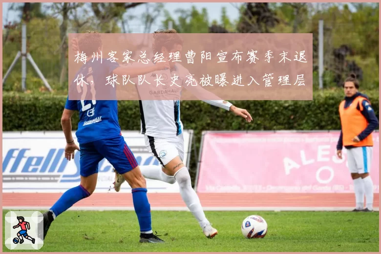 梅州客家总经理曹阳宣布赛季末退休,球队队长史亮被曝进入管理层培养序列