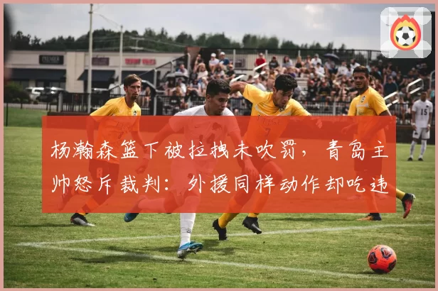 杨瀚森篮下被拉拽未吹罚，青岛主帅怒斥裁判：外援同样动作却吃违体