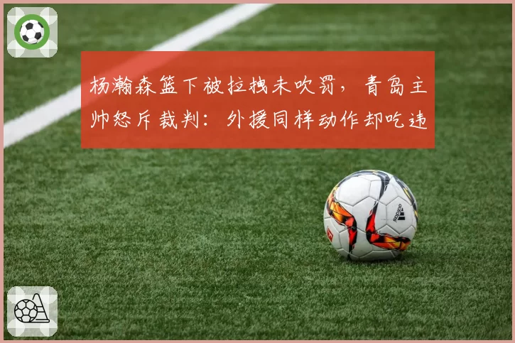 杨瀚森篮下被拉拽未吹罚，青岛主帅怒斥裁判：外援同样动作却吃违体