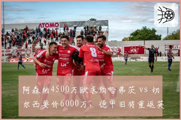 阿森纳4500万欧求购哈弗茨 vs 切尔西要价6000万,德甲旧将重返英超悬念再起