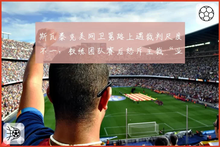 斯瓦泰克美网卫冕路上遇裁判尺度不一，教练团队赛后怒斥主裁“业余”