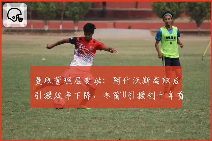 曼联管理层变动：阿什沃斯离职后引援效率下降，冬窗0引援创十年首次