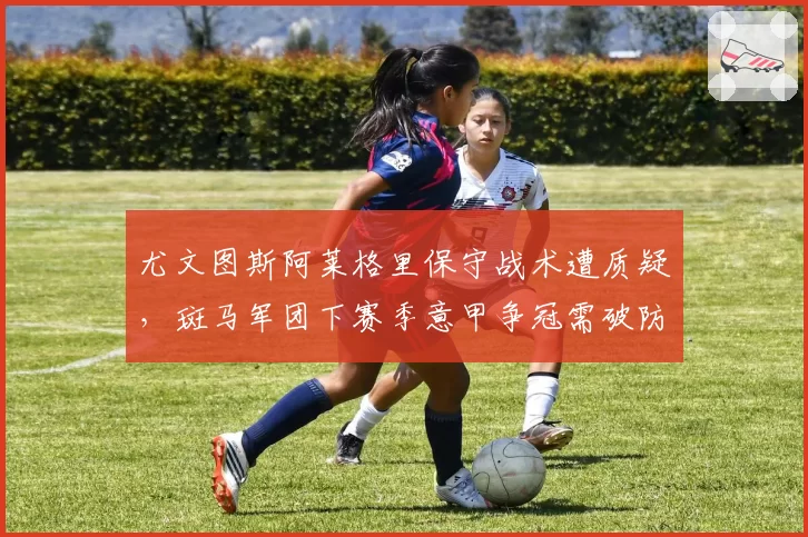 尤文图斯阿莱格里保守战术遭质疑，斑马军团下赛季意甲争冠需破防守反击诅咒
