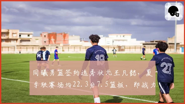 同曦男篮签约选秀状元王凡懿,夏季联赛场均22.3分7.5篮板,即战力评估超预期