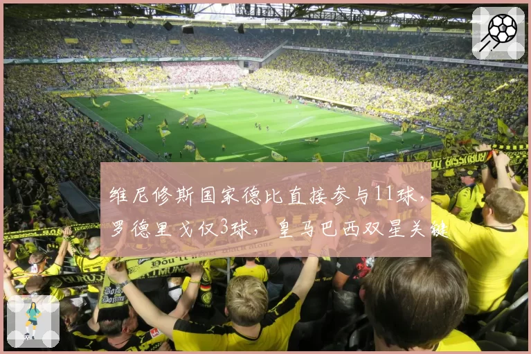 维尼修斯国家德比直接参与11球,罗德里戈仅3球,皇马巴西双星关键战贡献严重失衡