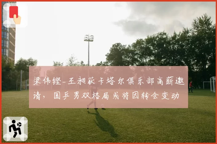 梁伟铿_王昶获卡塔尔俱乐部高薪邀请,国乒男双格局或将因转会变动