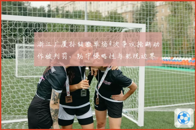 浙江广厦孙铭徽单场4次争议抢断动作被判罚，防守侵略性与犯规边界模糊