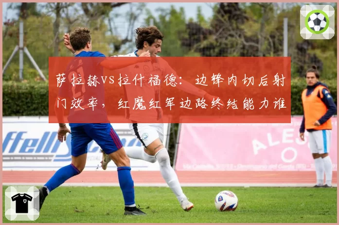 萨拉赫vs拉什福德：边锋内切后射门效率，红魔红军边路终结能力谁更强