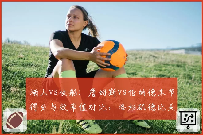 湖人vs快船:詹姆斯vs伦纳德末节得分与效率值对比,洛杉矶德比关键先生之争