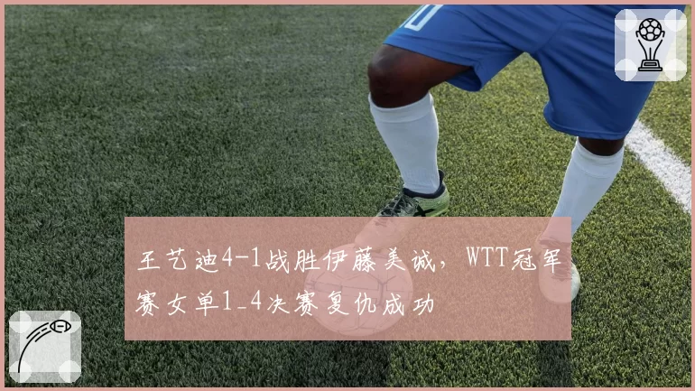 王艺迪4-1战胜伊藤美诚，WTT冠军赛女单1_4决赛复仇成功