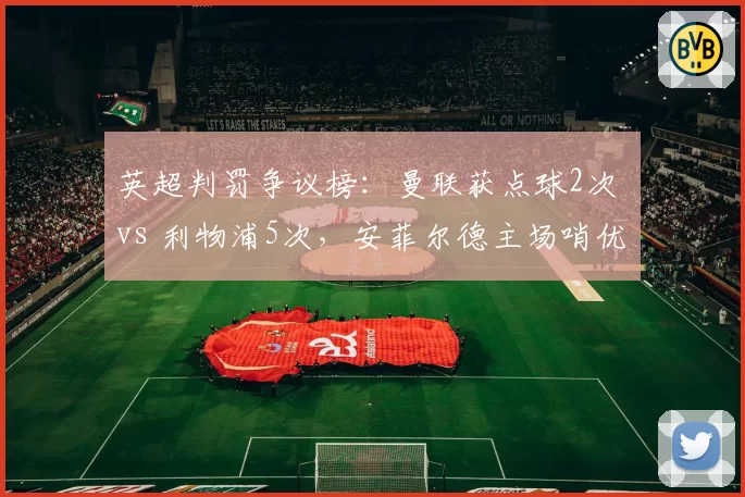 英超判罚争议榜：曼联获点球2次 vs 利物浦5次，安菲尔德主场哨优势明显