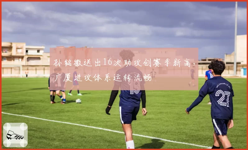 孙铭徽送出16次助攻创赛季新高，广厦进攻体系运转流畅