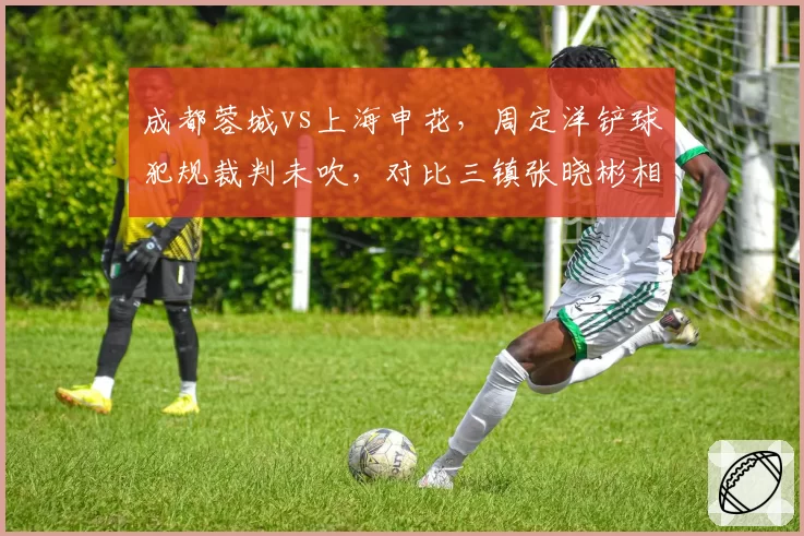 成都蓉城vs上海申花，周定洋铲球犯规裁判未吹，对比三镇张晓彬相同动作被罚下，主场哨争议再起