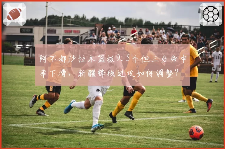 阿不都沙拉木篮板9.5个但三分命中率下滑，新疆锋线进攻如何调整？