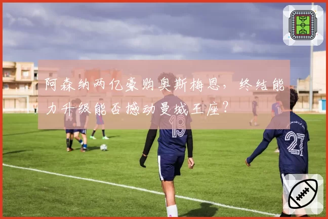 阿森纳两亿豪购奥斯梅恩，终结能力升级能否撼动曼城王座？