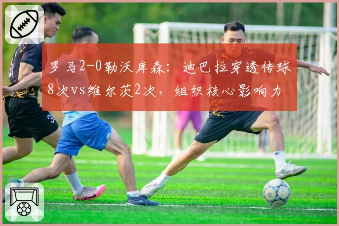 罗马2-0勒沃库森：迪巴拉穿透传球8次vs维尔茨2次，组织核心影响力对比